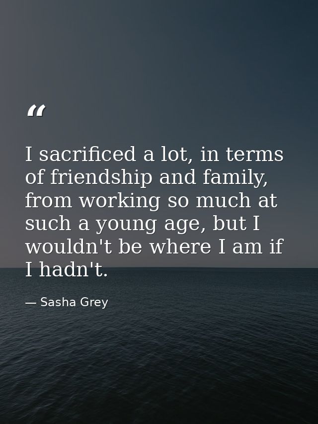 I sacrificed a lot, in terms of friendship and family, from working so much at such a young age, but I wouldn't be where — Sasha Grey