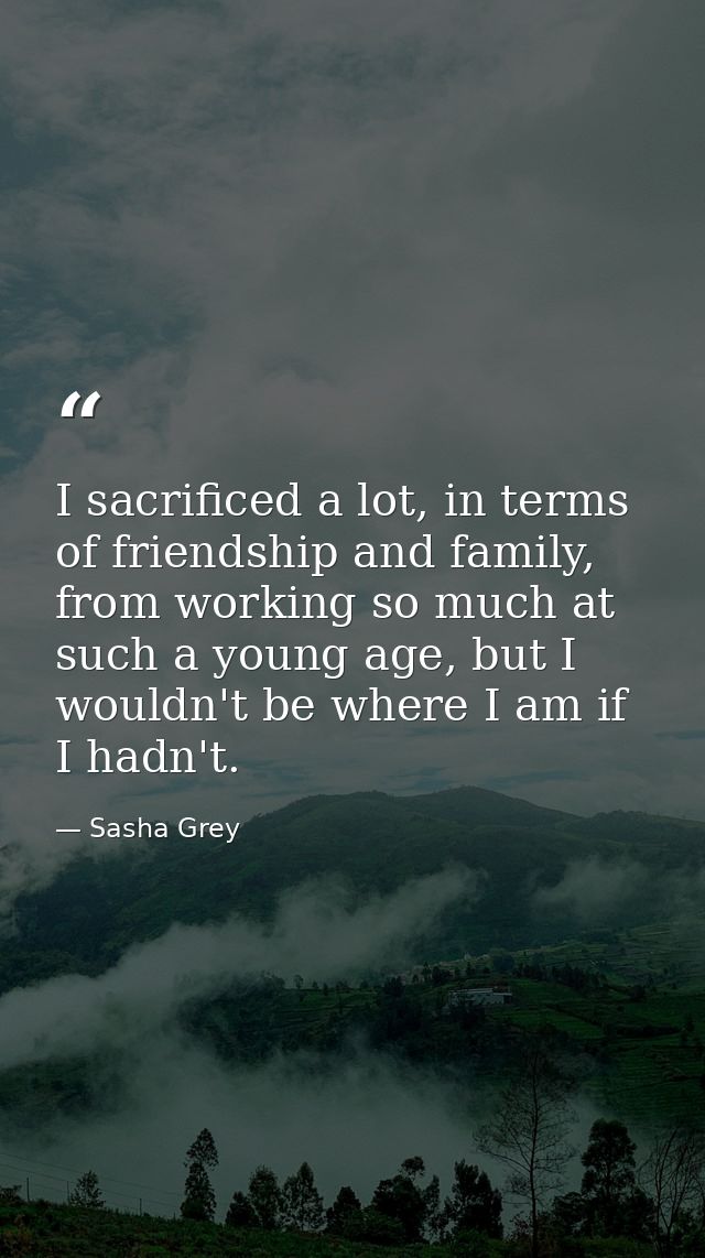I sacrificed a lot, in terms of friendship and family, from working so much at such a young age, but I wouldn't be where — Sasha Grey