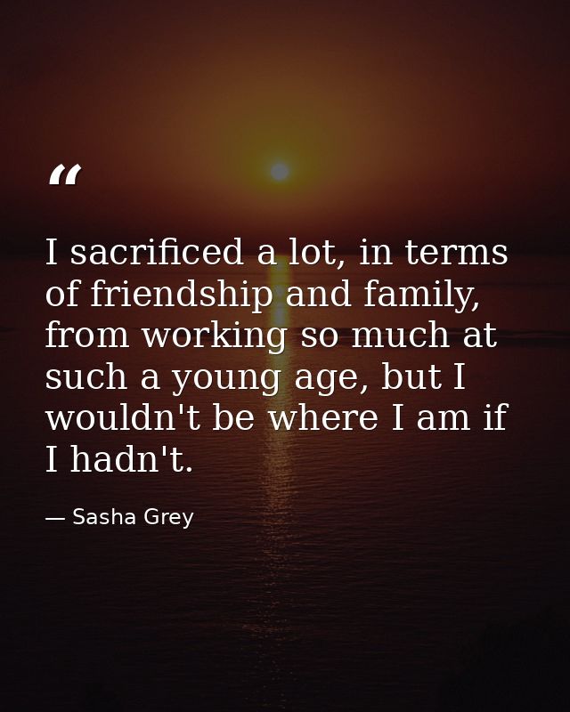 I sacrificed a lot, in terms of friendship and family, from working so much at such a young age, but I wouldn't be where — Sasha Grey