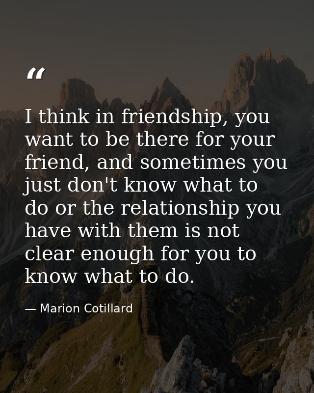 I think in friendship, you want to be there for your friend, and sometimes you just don't know what to do or the relatio — Marion Cotillard