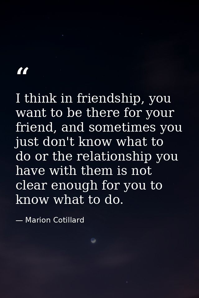I think in friendship, you want to be there for your friend, and sometimes you just don't know what to do or the relatio — Marion Cotillard