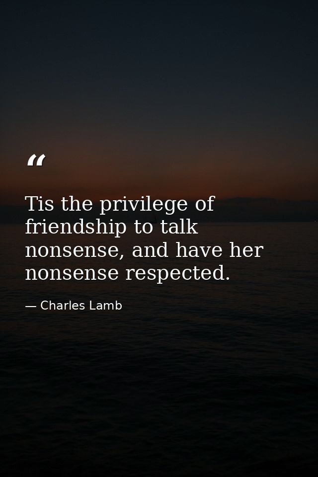 Tis the privilege of friendship to talk nonsense, and have her nonsense respected. — Charles Lamb