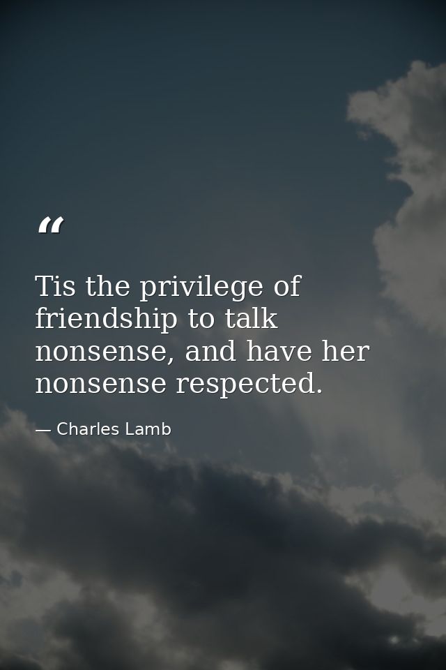 Tis the privilege of friendship to talk nonsense, and have her nonsense respected. — Charles Lamb