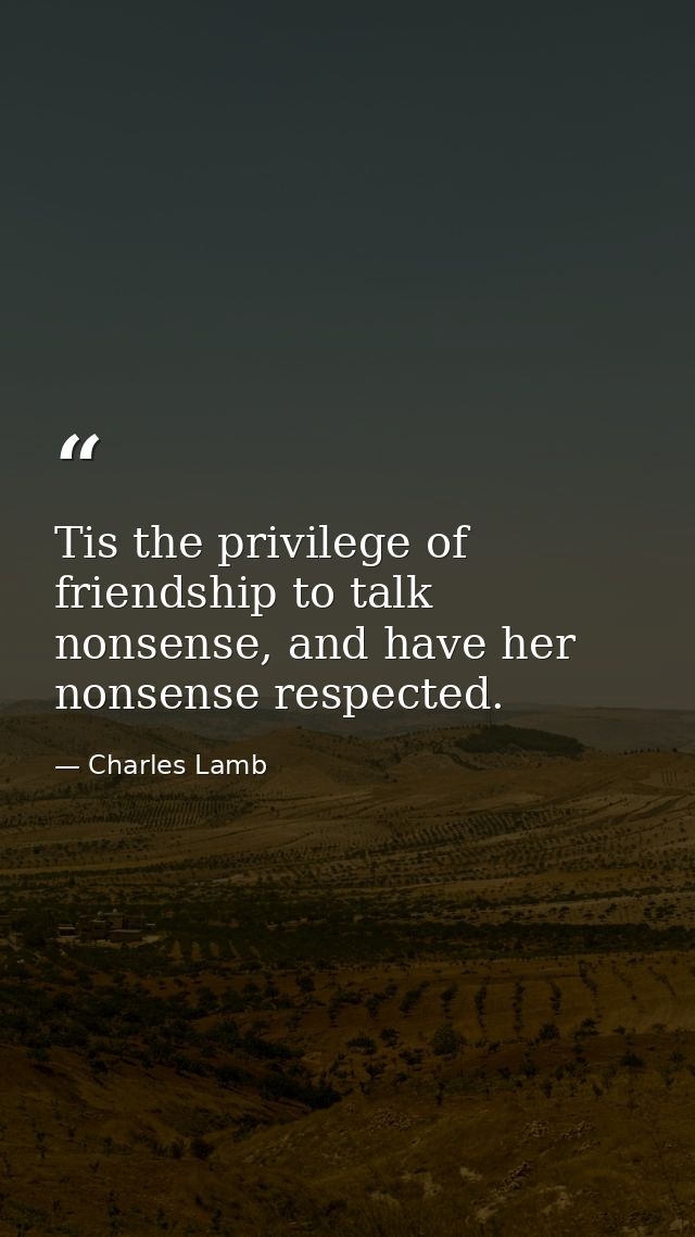 Tis the privilege of friendship to talk nonsense, and have her nonsense respected. — Charles Lamb