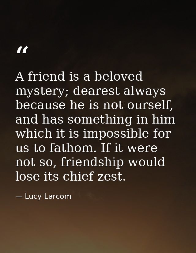 A friend is a beloved mystery; dearest always because he is not ourself, and has something in him which it is impossible — Lucy Larcom