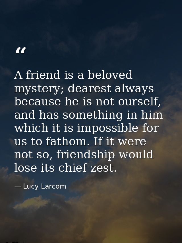 A friend is a beloved mystery; dearest always because he is not ourself, and has something in him which it is impossible — Lucy Larcom