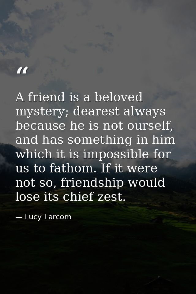 A friend is a beloved mystery; dearest always because he is not ourself, and has something in him which it is impossible — Lucy Larcom