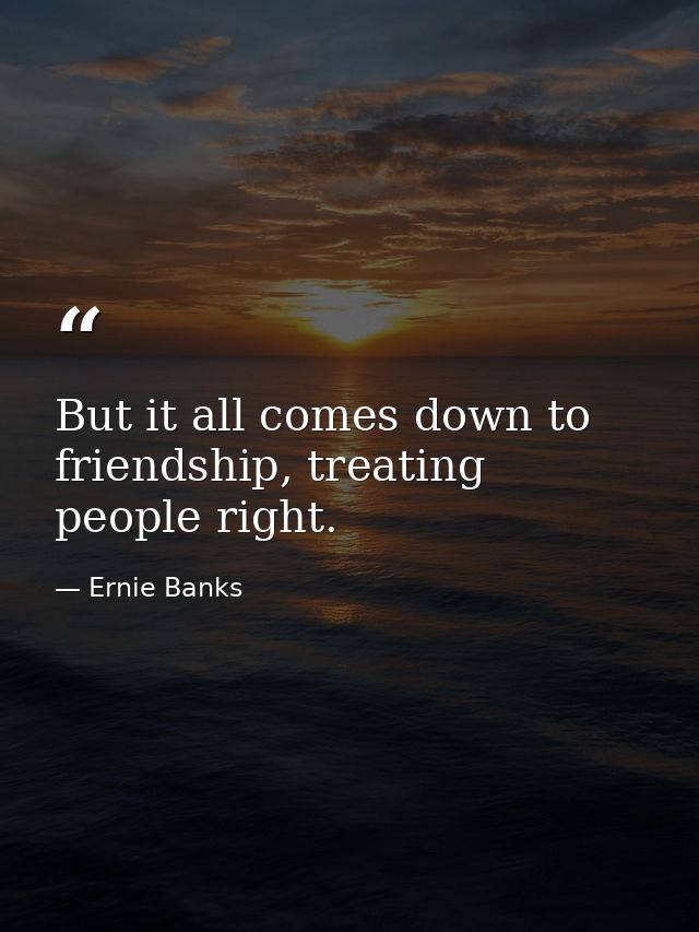 But it all comes down to friendship, treating people right. — Ernie Banks