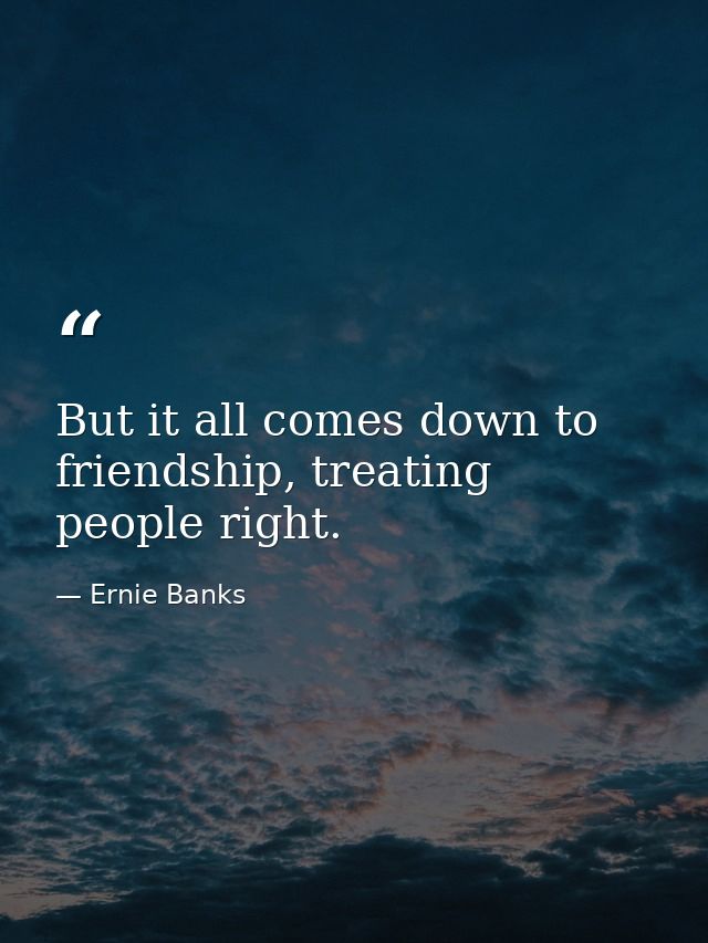 But it all comes down to friendship, treating people right. — Ernie Banks