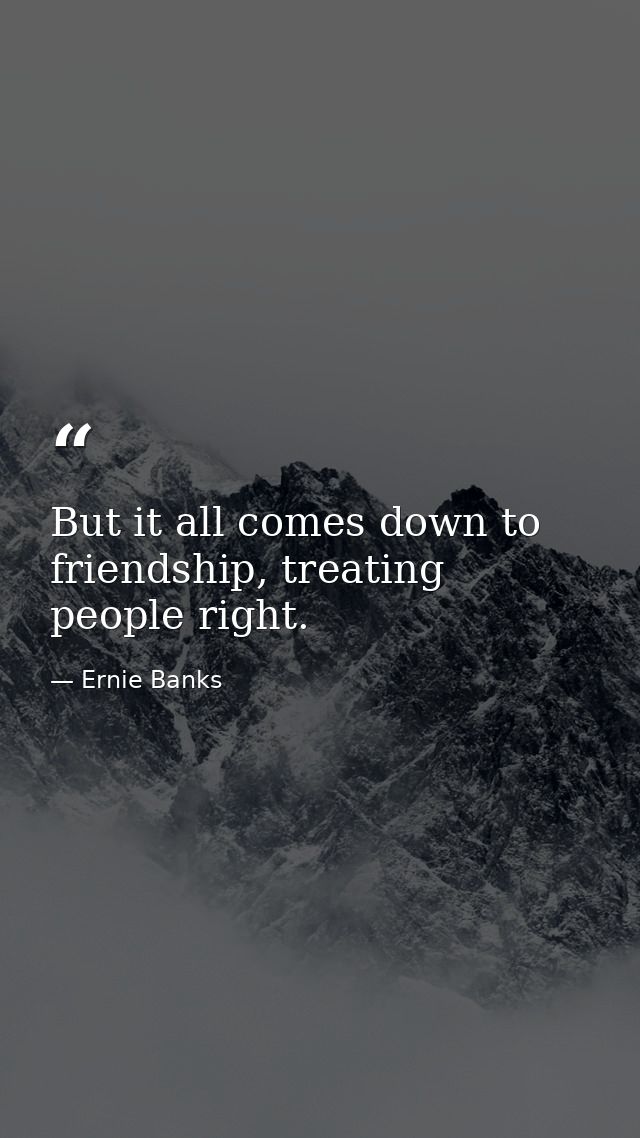 But it all comes down to friendship, treating people right. — Ernie Banks