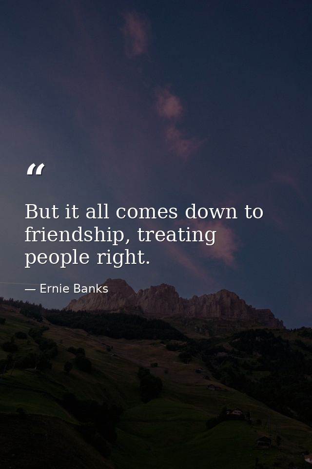 But it all comes down to friendship, treating people right. — Ernie Banks