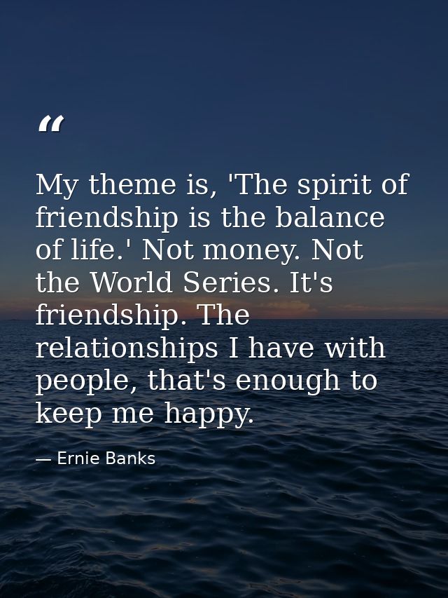 My theme is, 'The spirit of friendship is the balance of life.' Not money. Not the World Series. It's friendship. The re — Ernie Banks