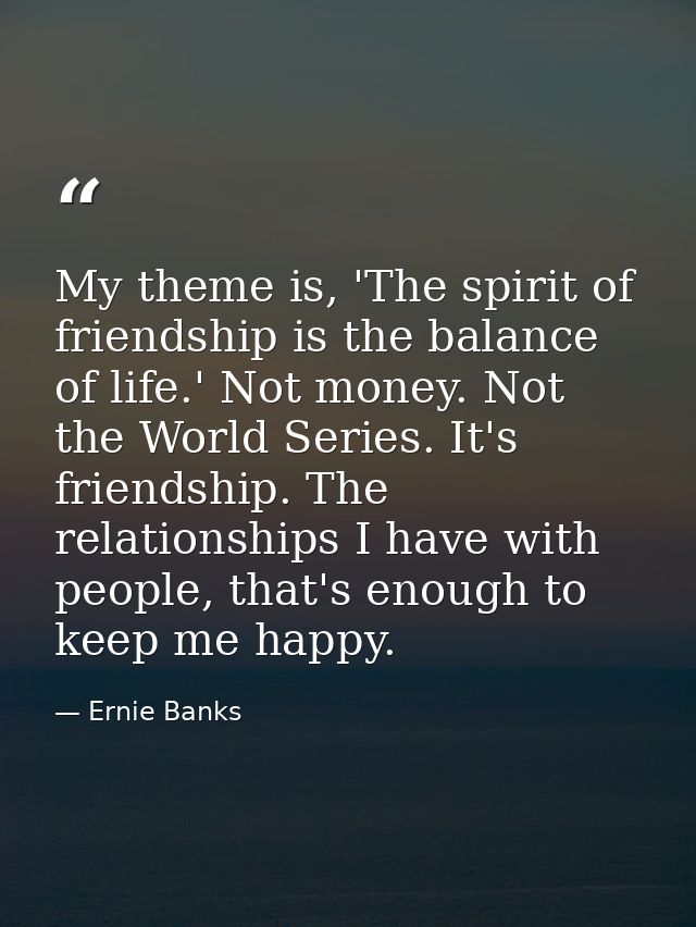 My theme is, 'The spirit of friendship is the balance of life.' Not money. Not the World Series. It's friendship. The re — Ernie Banks