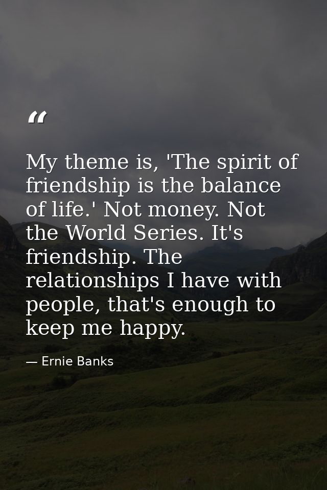 My theme is, 'The spirit of friendship is the balance of life.' Not money. Not the World Series. It's friendship. The re — Ernie Banks