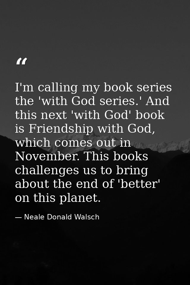 I'm calling my book series the 'with God series.' And this next 'with God' book is Friendship with God, which comes out  — Neale Donald Walsch