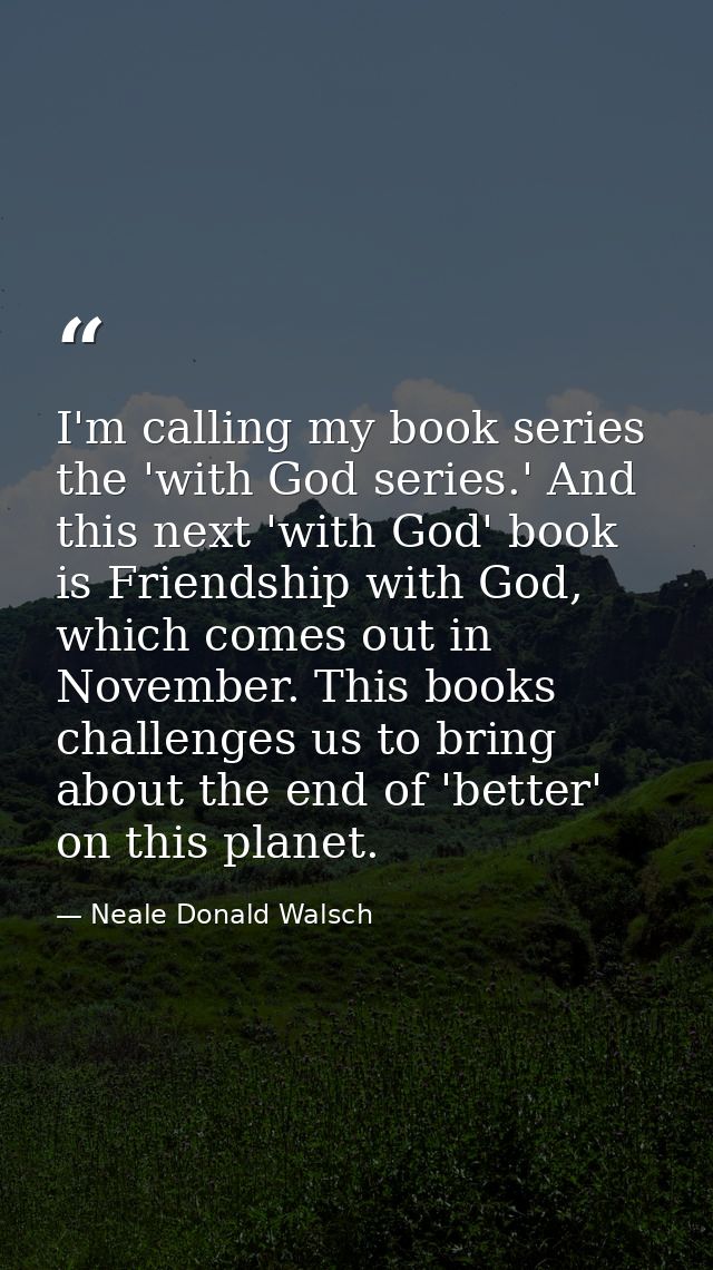 I'm calling my book series the 'with God series.' And this next 'with God' book is Friendship with God, which comes out  — Neale Donald Walsch