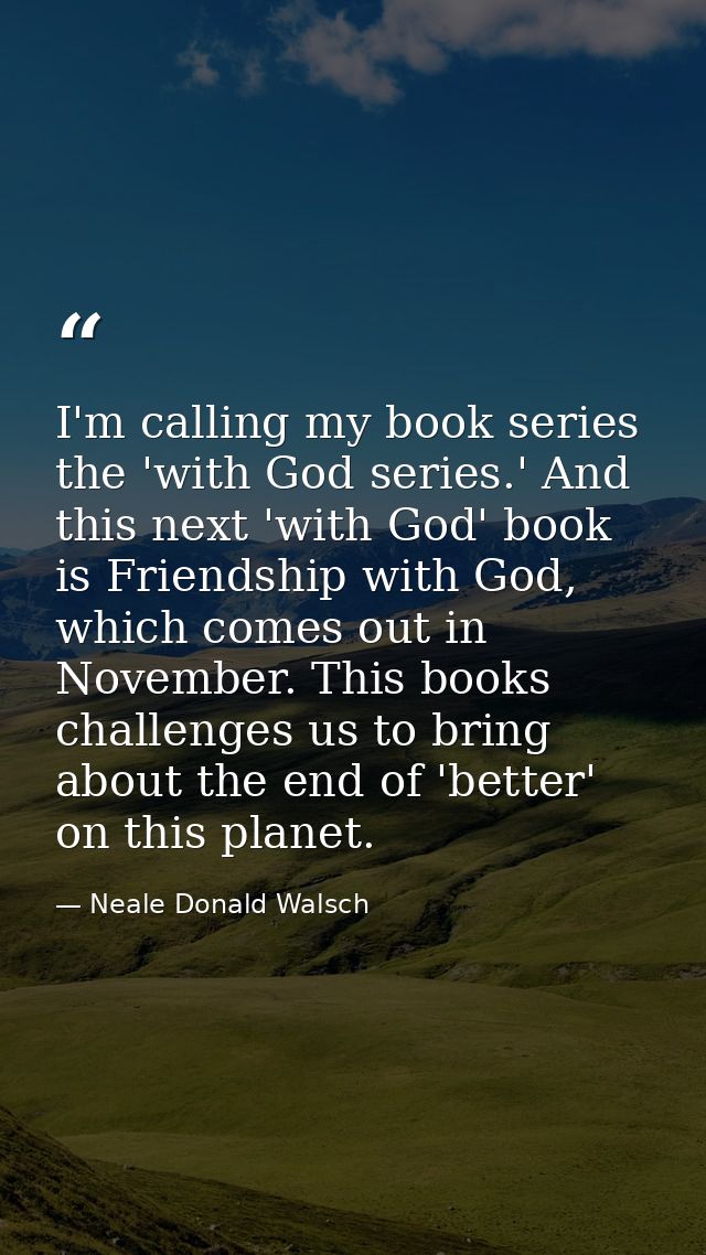 I'm calling my book series the 'with God series.' And this next 'with God' book is Friendship with God, which comes out  — Neale Donald Walsch