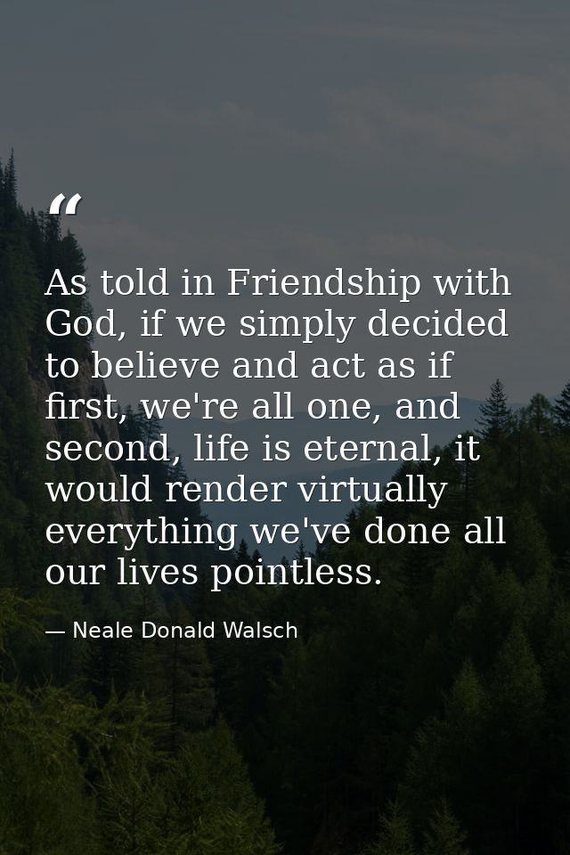As told in Friendship with God, if we simply decided to believe and act as if first, we're all one, and second, life is  — Neale Donald Walsch