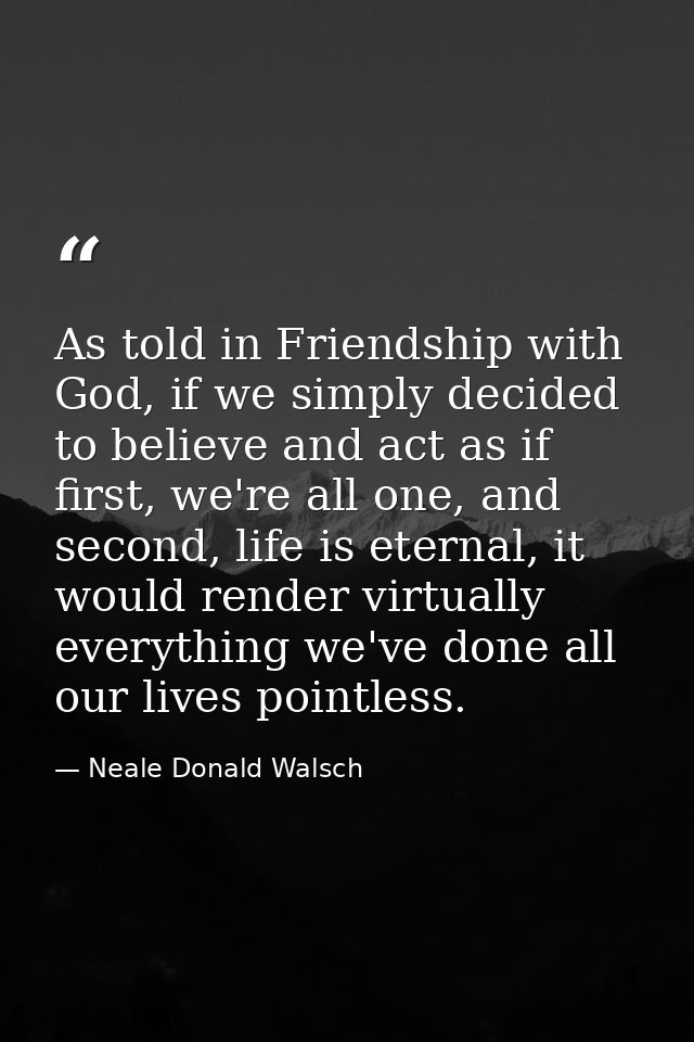 As told in Friendship with God, if we simply decided to believe and act as if first, we're all one, and second, life is  — Neale Donald Walsch