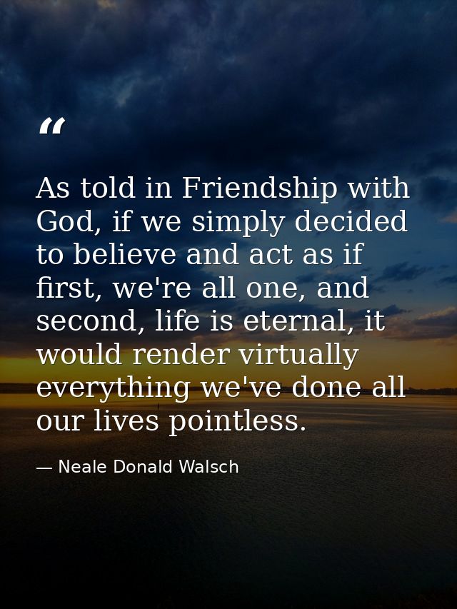 As told in Friendship with God, if we simply decided to believe and act as if first, we're all one, and second, life is  — Neale Donald Walsch