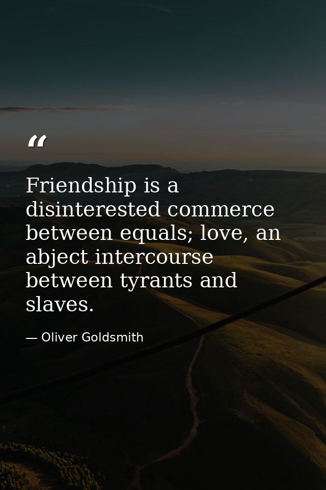 Friendship is a disinterested commerce between equals; love, an abject intercourse between tyrants and slaves. — Oliver Goldsmith