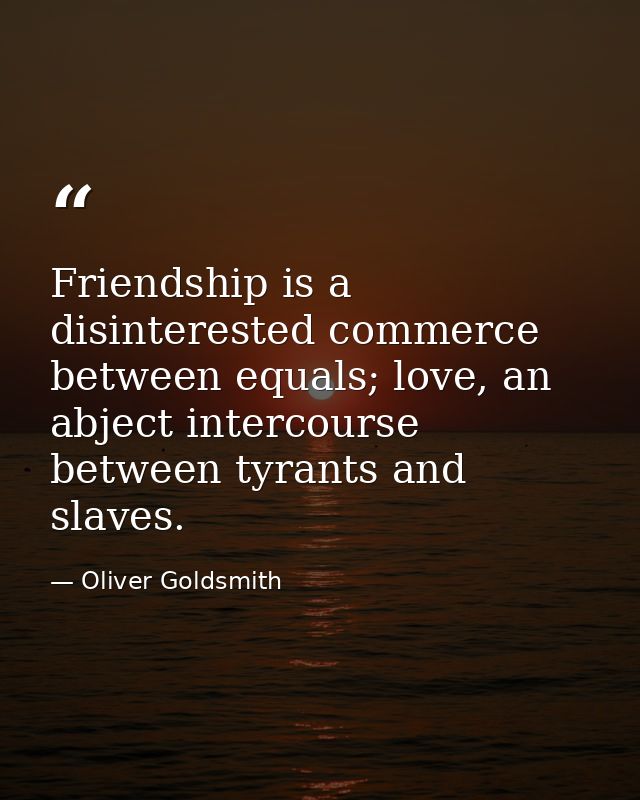 Friendship is a disinterested commerce between equals; love, an abject intercourse between tyrants and slaves. — Oliver Goldsmith