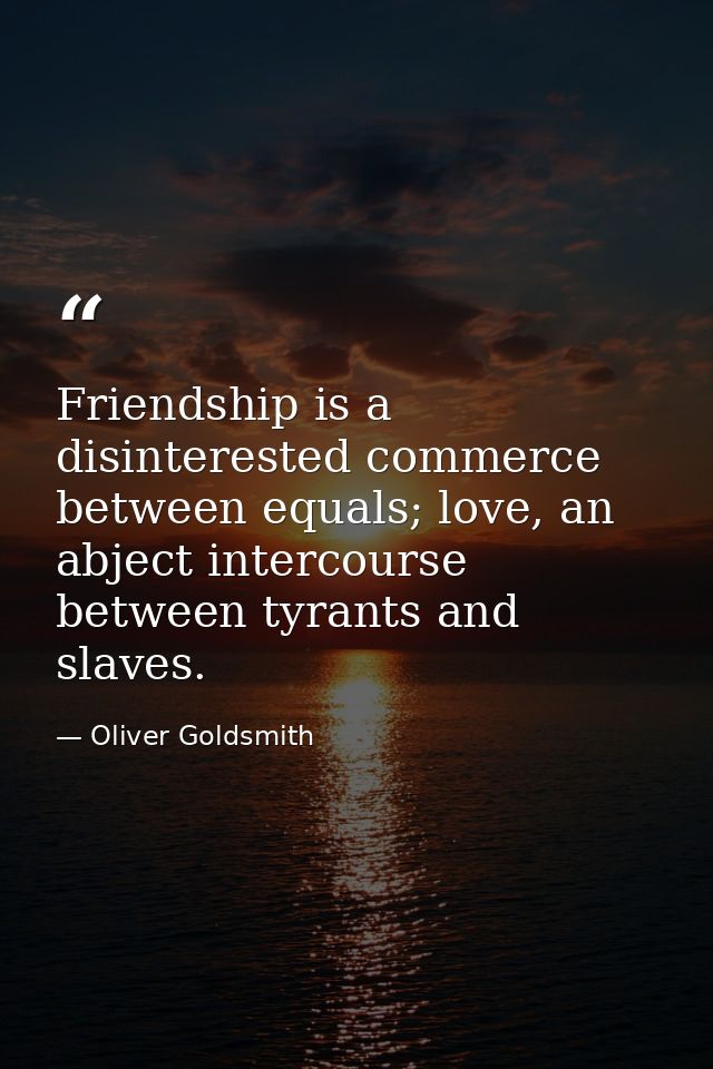 Friendship is a disinterested commerce between equals; love, an abject intercourse between tyrants and slaves. — Oliver Goldsmith