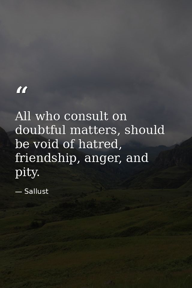 All who consult on doubtful matters, should be void of hatred, friendship, anger, and pity. — Sallust