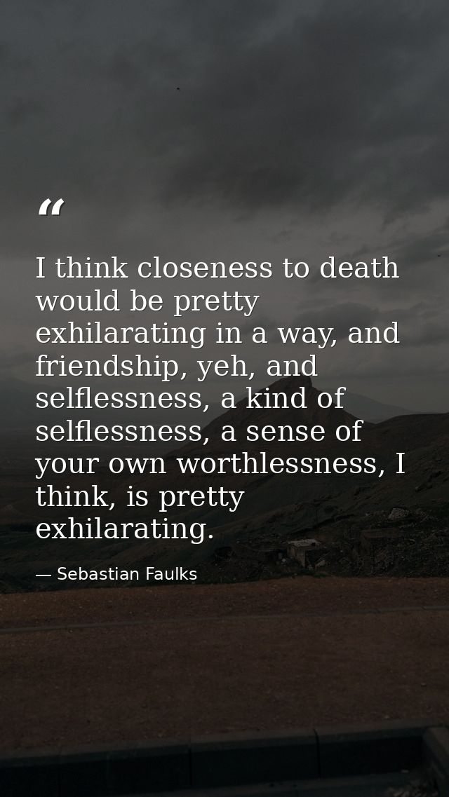 I think closeness to death would be pretty exhilarating in a way, and friendship, yeh, and selflessness, a kind of selfl — Sebastian Faulks