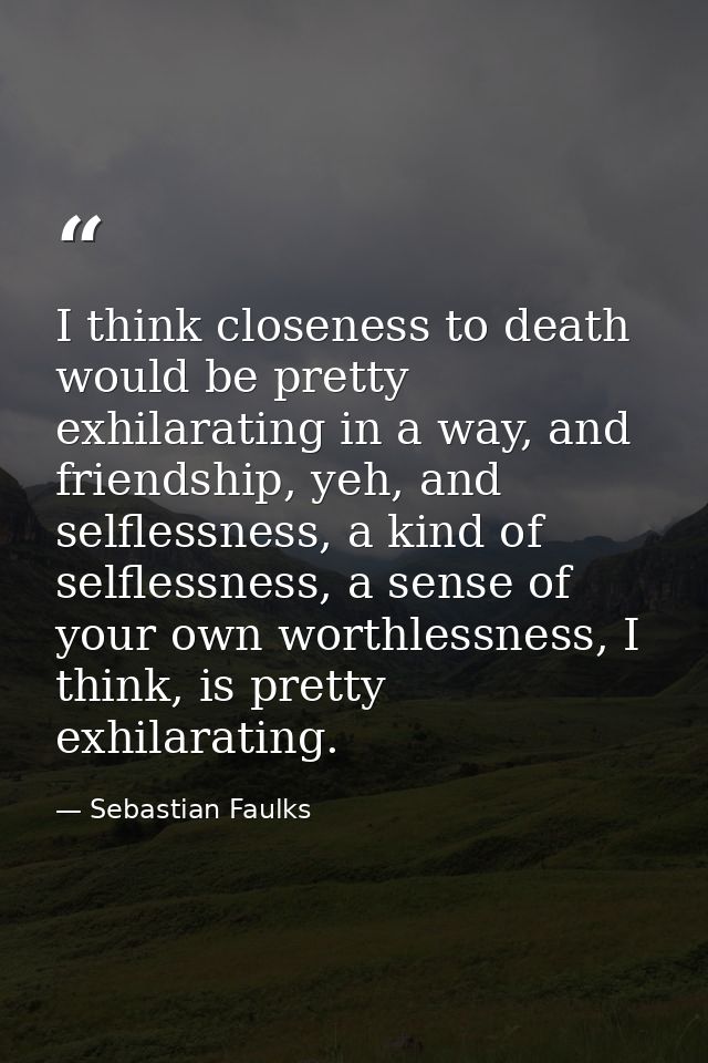 I think closeness to death would be pretty exhilarating in a way, and friendship, yeh, and selflessness, a kind of selfl — Sebastian Faulks