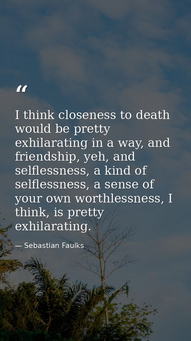 I think closeness to death would be pretty exhilarating in a way, and friendship, yeh, and selflessness, a kind of selfl — Sebastian Faulks