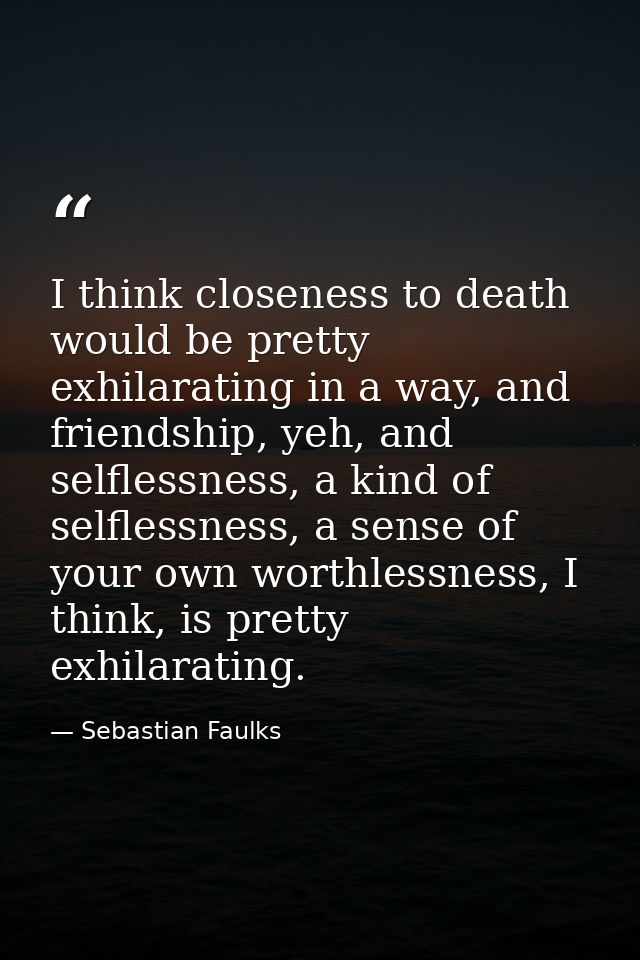 I think closeness to death would be pretty exhilarating in a way, and friendship, yeh, and selflessness, a kind of selfl — Sebastian Faulks