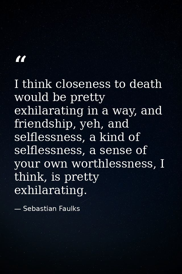 I think closeness to death would be pretty exhilarating in a way, and friendship, yeh, and selflessness, a kind of selfl — Sebastian Faulks