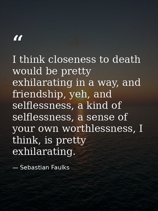 I think closeness to death would be pretty exhilarating in a way, and friendship, yeh, and selflessness, a kind of selfl — Sebastian Faulks