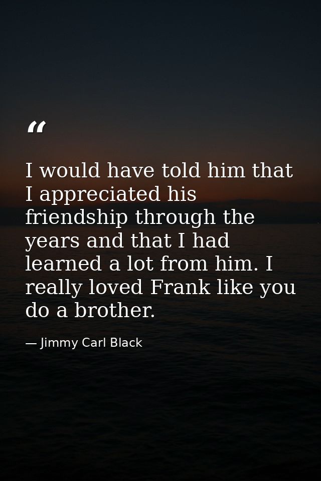 I would have told him that I appreciated his friendship through the years and that I had learned a lot from him. I reall — Jimmy Carl Black