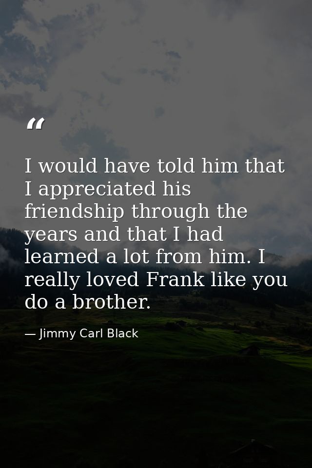 I would have told him that I appreciated his friendship through the years and that I had learned a lot from him. I reall — Jimmy Carl Black