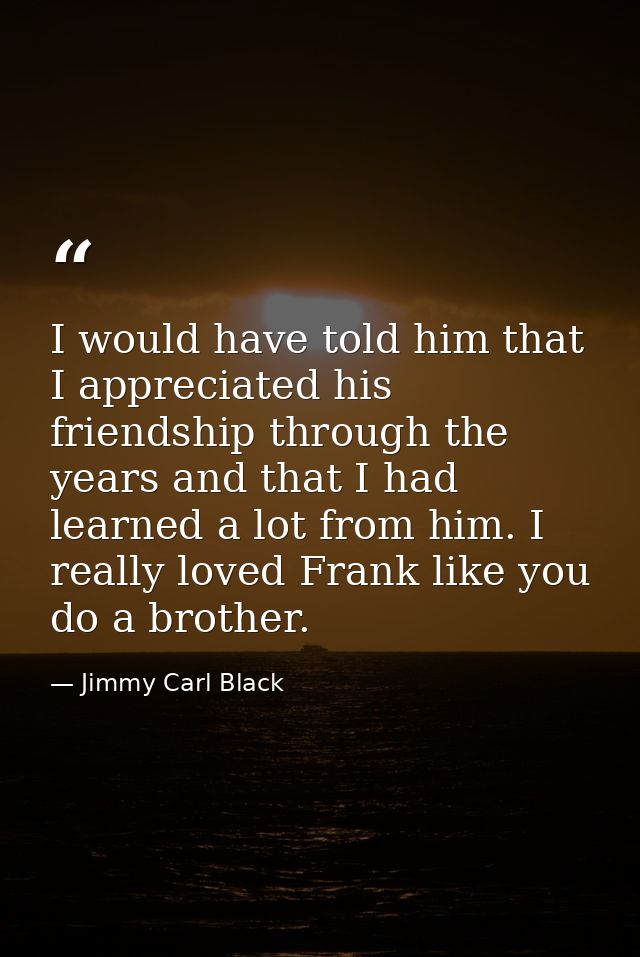 I would have told him that I appreciated his friendship through the years and that I had learned a lot from him. I reall — Jimmy Carl Black