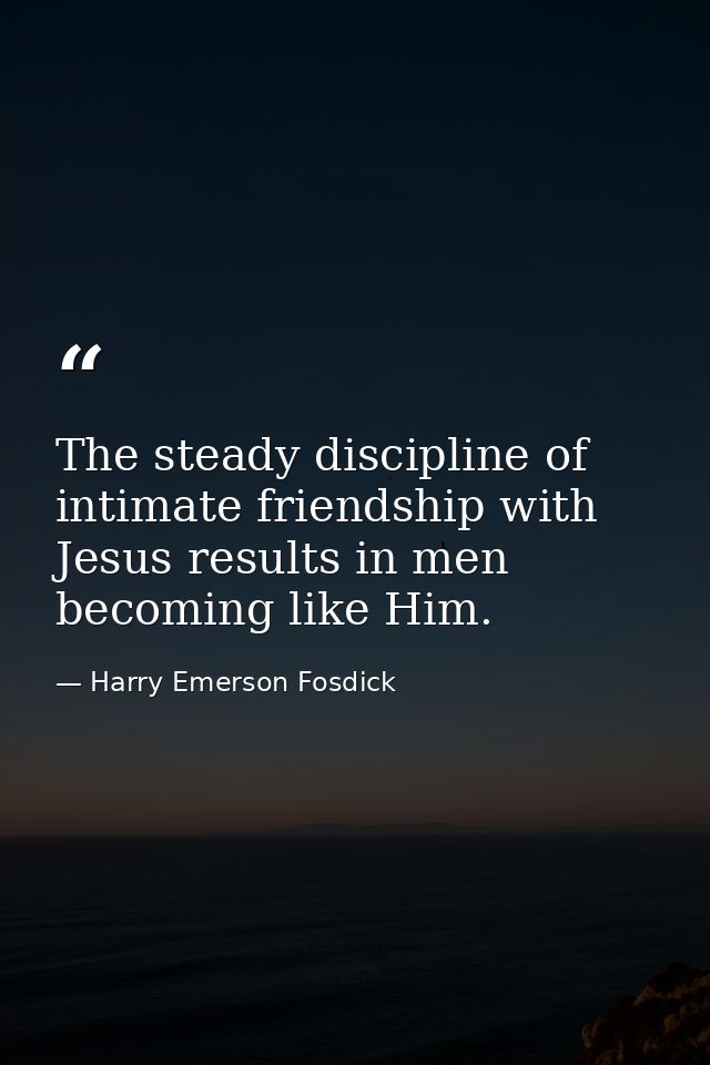 The steady discipline of intimate friendship with Jesus results in men becoming like Him. — Harry Emerson Fosdick