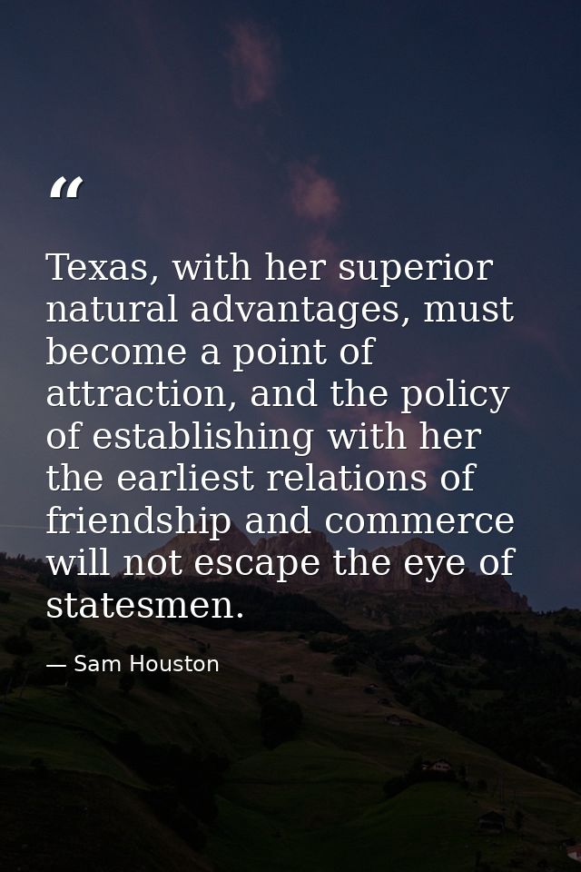 Texas, with her superior natural advantages, must become a point of attraction, and the policy of establishing with her  — Sam Houston