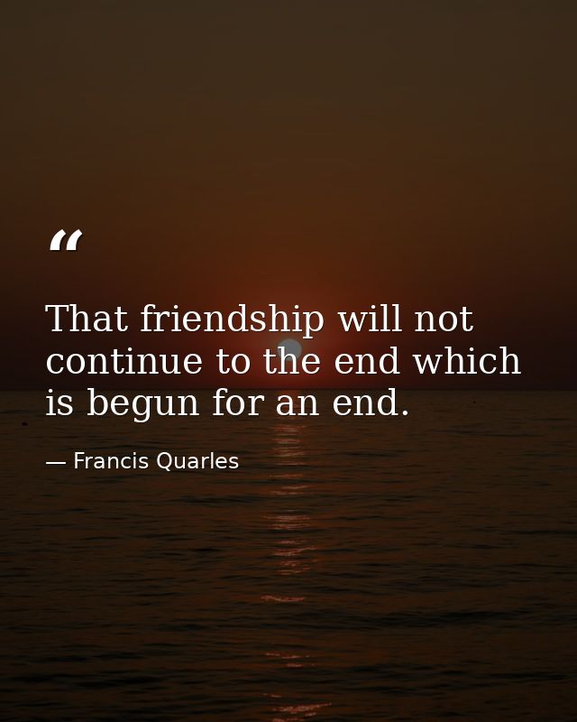 That friendship will not continue to the end which is begun for an end. — Francis Quarles