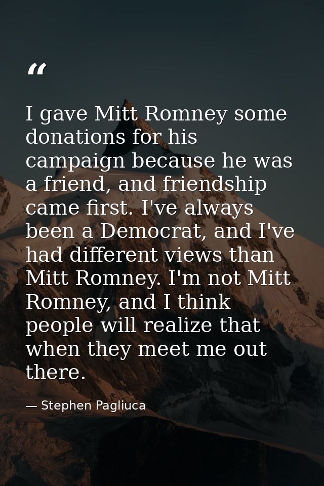 I gave Mitt Romney some donations for his campaign because he was a friend, and friendship came first. I've always been  — Stephen Pagliuca