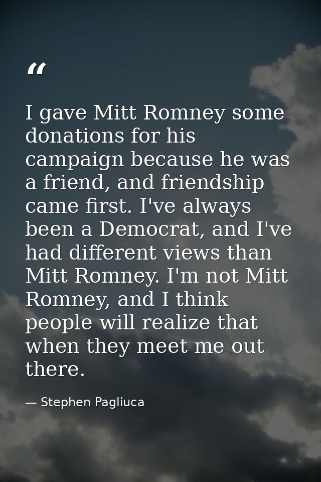 I gave Mitt Romney some donations for his campaign because he was a friend, and friendship came first. I've always been  — Stephen Pagliuca