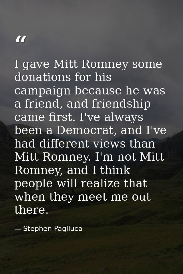 I gave Mitt Romney some donations for his campaign because he was a friend, and friendship came first. I've always been  — Stephen Pagliuca
