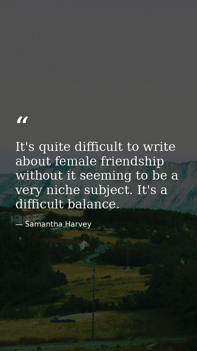 It's quite difficult to write about female friendship without it seeming to be a very niche subject. It's a difficult ba — Samantha Harvey