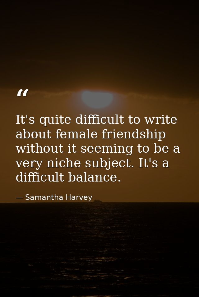 It's quite difficult to write about female friendship without it seeming to be a very niche subject. It's a difficult ba — Samantha Harvey