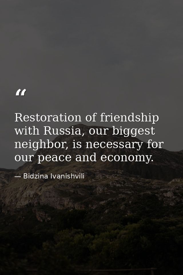 Restoration of friendship with Russia, our biggest neighbor, is necessary for our peace and economy. — Bidzina Ivanishvili
