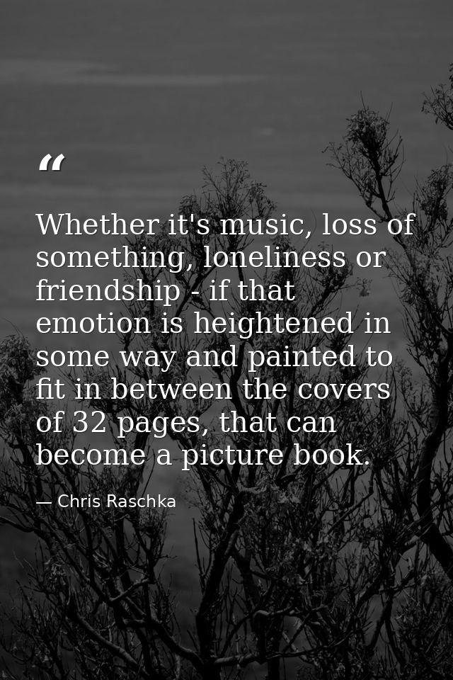 Whether it's music, loss of something, loneliness or friendship - if that emotion is heightened in some way and painted  — Chris Raschka