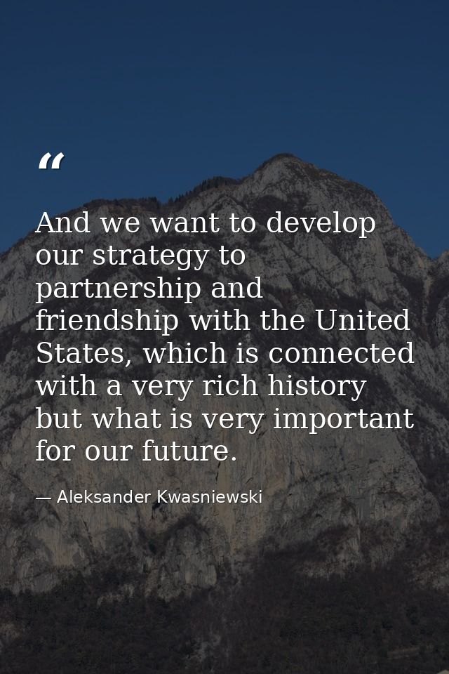 And we want to develop our strategy to partnership and friendship with the United States, which is connected with a very — Aleksander Kwasniewski