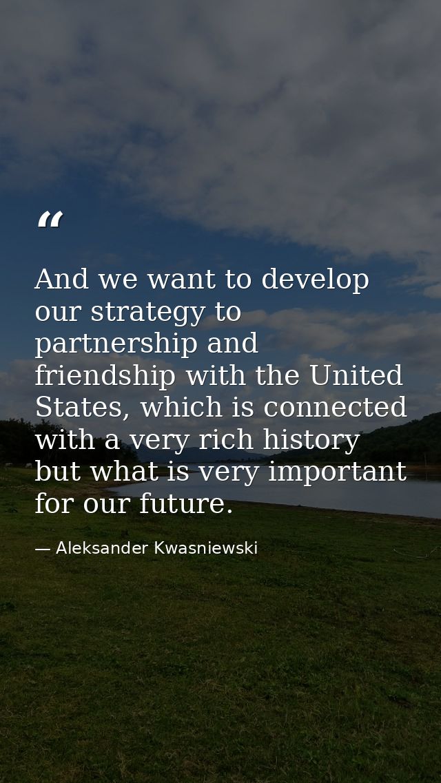 And we want to develop our strategy to partnership and friendship with the United States, which is connected with a very — Aleksander Kwasniewski