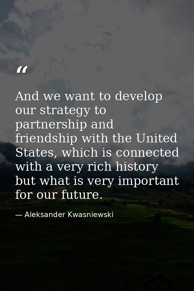 And we want to develop our strategy to partnership and friendship with the United States, which is connected with a very — Aleksander Kwasniewski